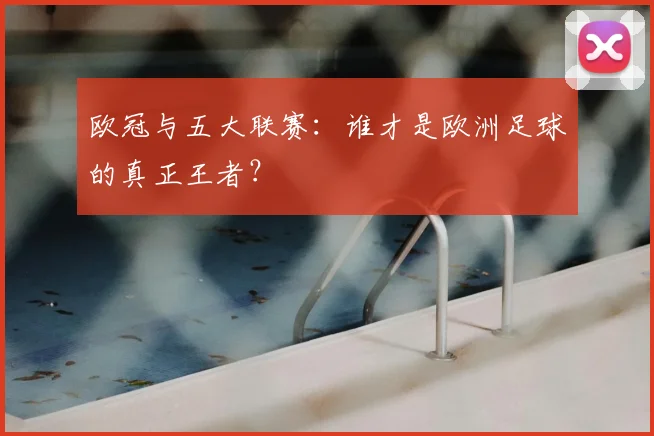欧冠与五大联赛：谁才是欧洲足球的真正王者？