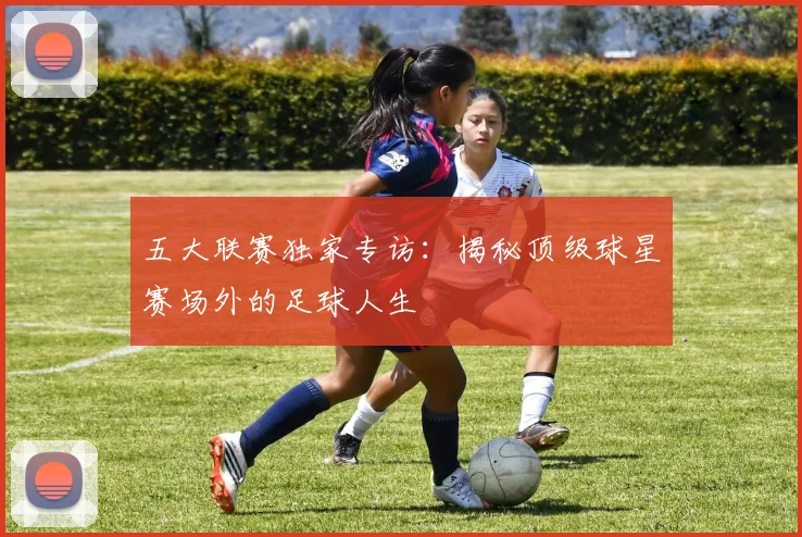 五大联赛独家专访：揭秘顶级球星赛场外的足球人生