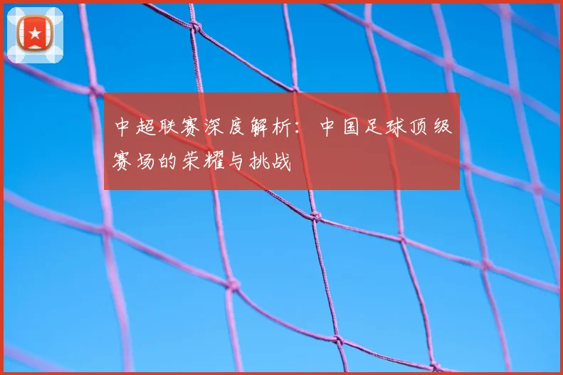 中超联赛深度解析:中国足球顶级赛场的荣耀与挑战