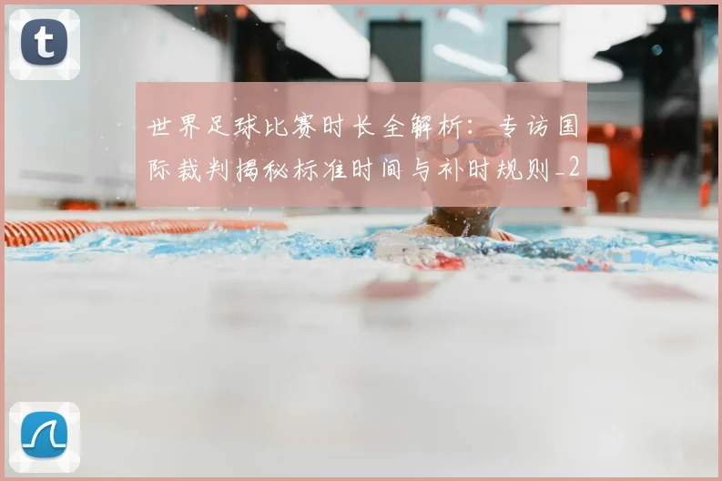 世界足球比赛时长全解析：专访国际裁判揭秘标准时间与补时规则_20260609201512