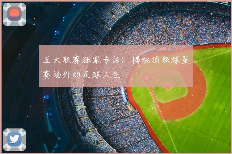 五大联赛独家专访：揭秘顶级球星赛场外的足球人生