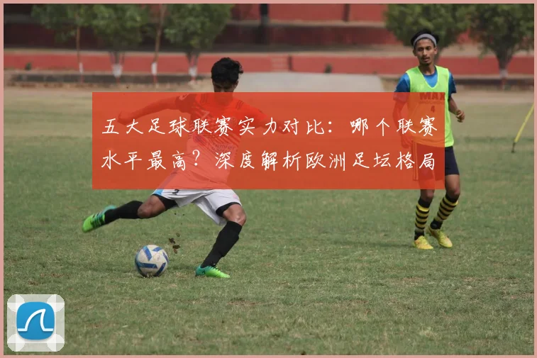 五大足球联赛实力对比：哪个联赛水平最高？深度解析欧洲足坛格局