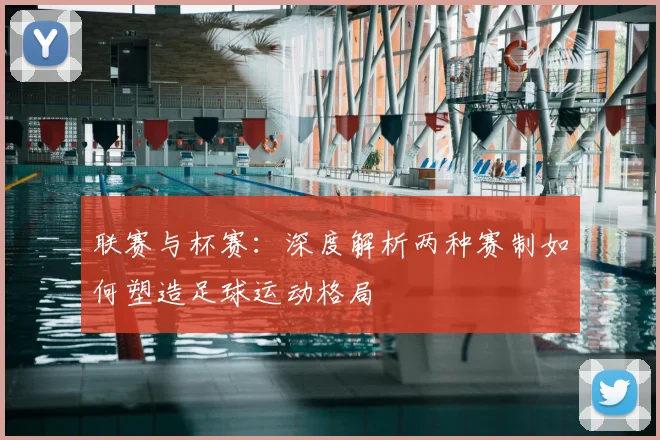 联赛与杯赛：深度解析两种赛制如何塑造足球运动格局