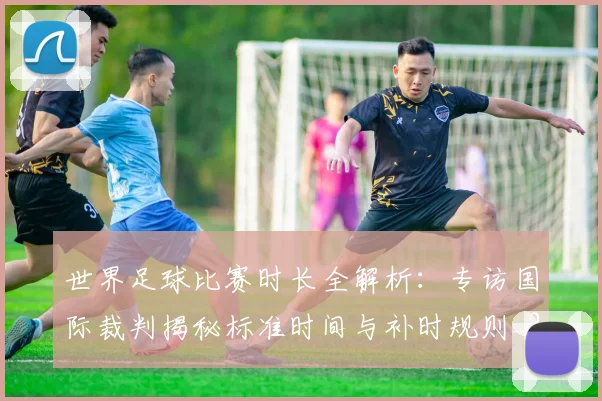 世界足球比赛时长全解析:专访国际裁判揭秘标准时间与补时规则_20260609201512