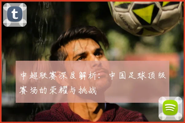 中超联赛深度解析:中国足球顶级赛场的荣耀与挑战