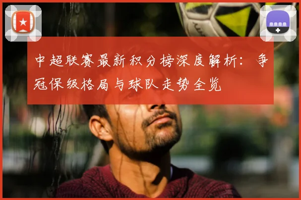 中超联赛最新积分榜深度解析:争冠保级格局与球队走势全览