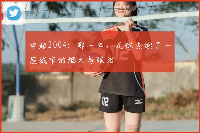 中超2004：那一年，足球点燃了一座城市的烟火与眼泪