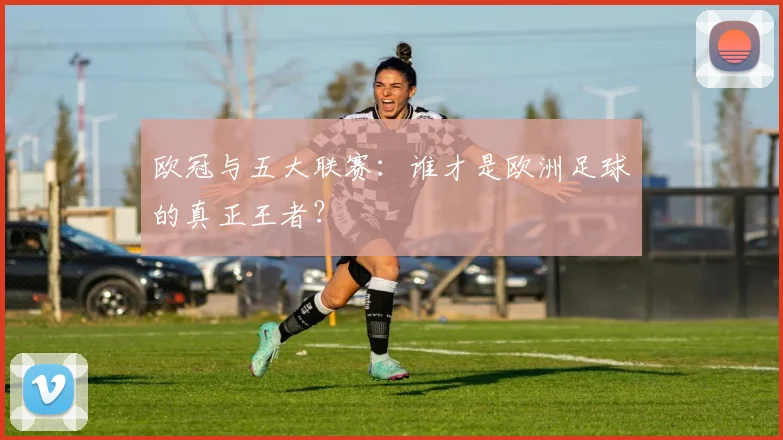 欧冠与五大联赛:谁才是欧洲足球的真正王者?